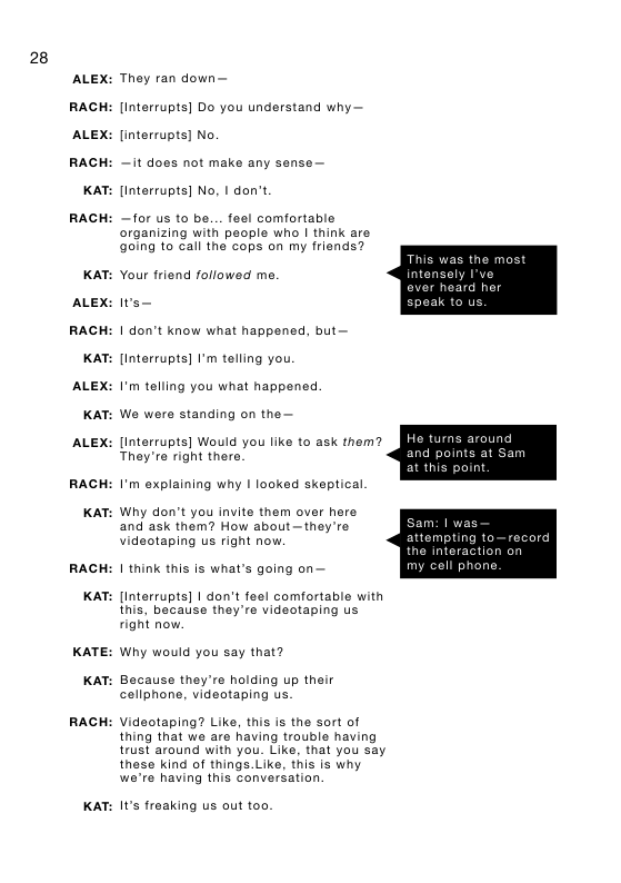 28  ALEX:  RACH  ALEX:  RACH  KAT:  RACH  KAT:  ALEX:  RACH  KAT:  ALEX:  KAT:  ALEX:  RACH  KAT:  RACH  KAT:  KATE:  KAT:  RACH  KAT:  They ran down— [Interrupts] Do you understand why— linterrupts] No.  — it does not make any sense— linterrupts] No, | don’t  —for us to be... feel comfortable organizing with people who | think are oing to call the cops on my friends? Your friend followed me.  Iws—  | don’t know what happened, but— [Interrupts] I’m telling you.  I’m telling you what happened  We were standing on the—  [Interrupts] Would you like to ask them? They’re right there.  I’m explaining why | looked skeptical. Why don’t you invite them over here and ask them? How about—they’re videotaping us right now.  1 think this is what’s going on— [Interrupts] 1 don’t feel comfortable with  this, because they’re videotaping us right now.  Why would you say that?  Bacause they’re holding up their cellphone, videotaping us.  Videotaping? Like, this s the sort of thing that we are having trouble having  trust around with you. Like, that you say  these kind of things.Like, this is why we’re having this conversation  It’s freaking us out too.  This was the most  intansely I’ve ever heard her spoak to us.  He turns around and points at Sam at this point.  m: | was attempting to—record the intera my cell ph  